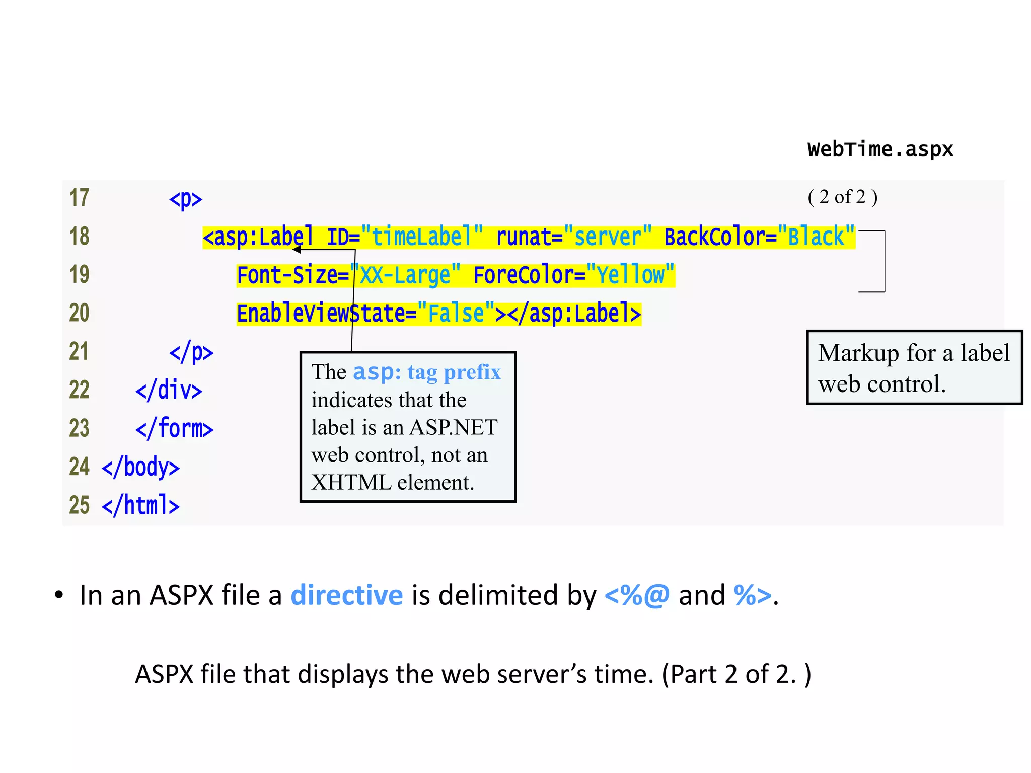 17 <p>
18 <asp:Label ID="timeLabel" runat="server" BackColor="Black"
19 Font-Size="XX-Large" ForeColor="Yellow"
20 EnableViewState="False"></asp:Label>
21 </p>
22 </div>
23 </form>
24 </body>
25 </html>
WebTime.aspx
( 2 of 2 )
ASPX file that displays the web server’s time. (Part 2 of 2. )
Markup for a label
web control.The asp: tag prefix
indicates that the
label is an ASP.NET
web control, not an
XHTML element.
• In an ASPX file a directive is delimited by <%@ and %>.
 