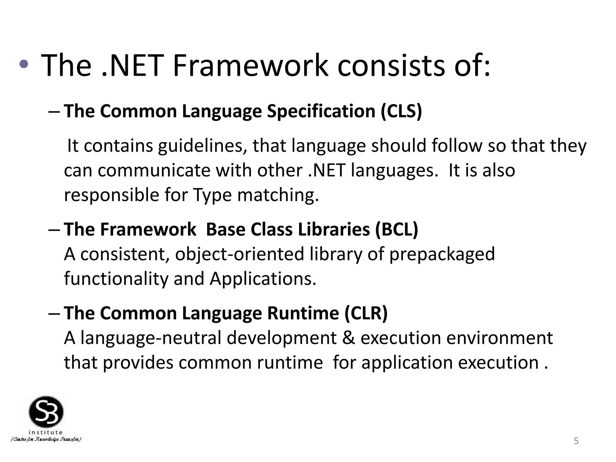• The .NET Framework consists of:
– The Common Language Specification (CLS)
It contains guidelines, that language should follow so that they
can communicate with other .NET languages. It is also
responsible for Type matching.
– The Framework Base Class Libraries (BCL)
A consistent, object-oriented library of prepackaged
functionality and Applications.
– The Common Language Runtime (CLR)
A language-neutral development & execution environment
that provides common runtime for application execution .
5
 
