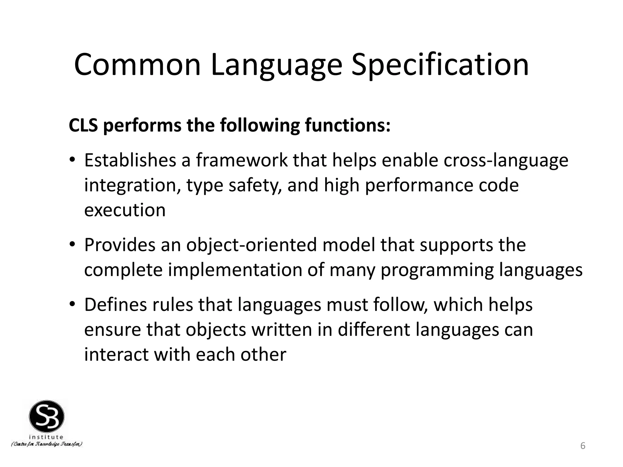 Common Language Specification
CLS performs the following functions:
• Establishes a framework that helps enable cross-language
integration, type safety, and high performance code
execution
• Provides an object-oriented model that supports the
complete implementation of many programming languages
• Defines rules that languages must follow, which helps
ensure that objects written in different languages can
interact with each other
6
 