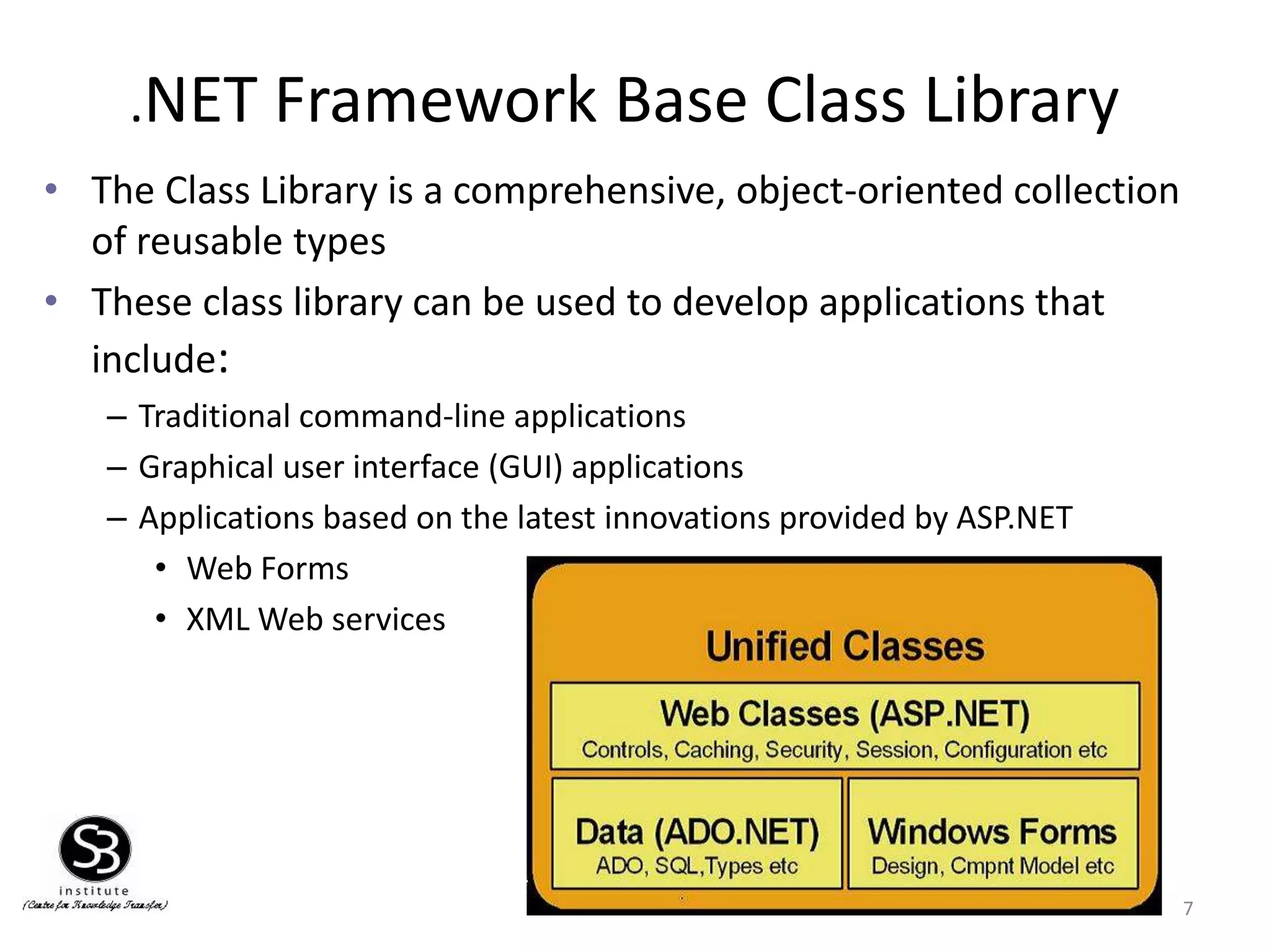 .NET Framework Base Class Library
• The Class Library is a comprehensive, object-oriented collection
of reusable types
• These class library can be used to develop applications that
include:
– Traditional command-line applications
– Graphical user interface (GUI) applications
– Applications based on the latest innovations provided by ASP.NET
• Web Forms
• XML Web services
7
 