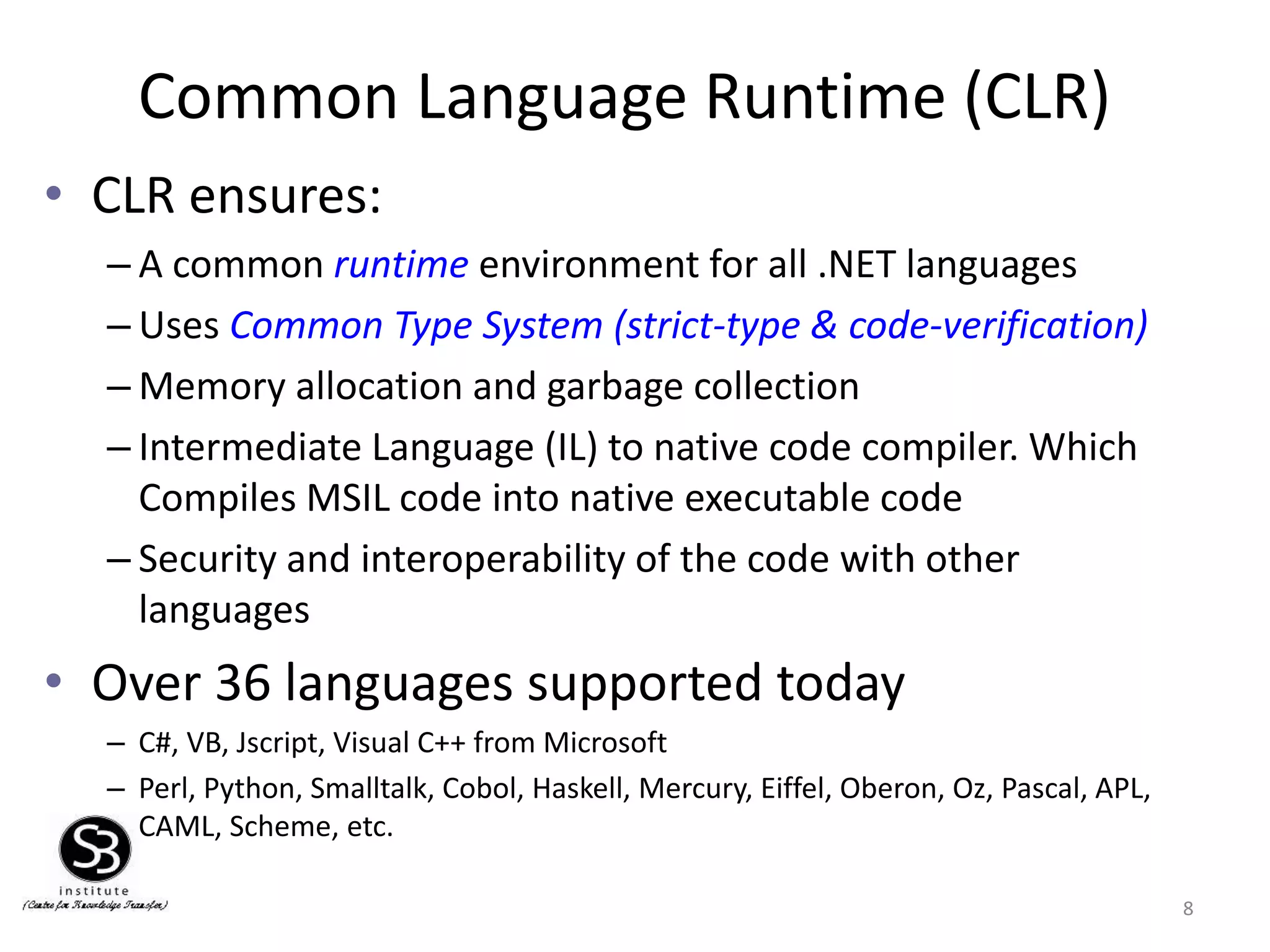 Common Language Runtime (CLR)
• CLR ensures:
– A common runtime environment for all .NET languages
– Uses Common Type System (strict-type & code-verification)
– Memory allocation and garbage collection
– Intermediate Language (IL) to native code compiler. Which
Compiles MSIL code into native executable code
– Security and interoperability of the code with other
languages
• Over 36 languages supported today
– C#, VB, Jscript, Visual C++ from Microsoft
– Perl, Python, Smalltalk, Cobol, Haskell, Mercury, Eiffel, Oberon, Oz, Pascal, APL,
CAML, Scheme, etc.
8
 