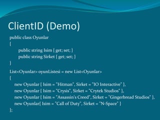 ClientID (Demo)
public class Oyunlar
{
public string Isim { get; set; }
public string Sirket { get; set; }
}
List<Oyunlar> oyunListesi = new List<Oyunlar>
{
new Oyunlar { Isim = "Hitman", Sirket = "IO Interactive" },
new Oyunlar { Isim = "Crysis", Sirket = "Crytek Studios" },
new Oyunlar { Isim = "Assassin's Creed", Sirket = "Gingerbread Studios" },
new Oyunlar{ Isim = "Call of Duty", Sirket = "N-Space" }
};
 