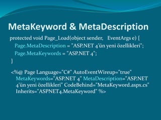 MetaKeyword & MetaDescription
protected void Page_Load(object sender, EventArgs e) {
Page.MetaDescription = "ASP.NET 4'ün yeni özellikleri";
Page.MetaKeywords = "ASP.NET 4";
}
<%@ Page Language="C#" AutoEventWireup="true"
MetaKeywords="ASP.NET 4" MetaDescription="ASP.NET
4'ün yeni özellikleri" CodeBehind="MetaKeyword.aspx.cs"
Inherits="ASPNET4.MetaKeyword" %>
 