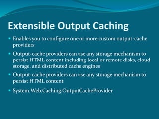 Extensible Output Caching
 Enables you to configure one or more custom output-cache
providers
 Output-cache providers can use any storage mechanism to
persist HTML content including local or remote disks, cloud
storage, and distributed cache engines
 Output-cache providers can use any storage mechanism to
persist HTML content
 System.Web.Caching.OutputCacheProvider
 