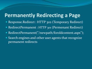 Permanently Redirecting a Page
 Response.Redirect : HTTP 302 (Temporary Redirect)
 RedirectPermanent : HTTP 301 (Permenant Redirect)
 RedirectPermanent("/newpath/foroldcontent.aspx");
 Search engines and other user agents that recognize
permanent redirects
 