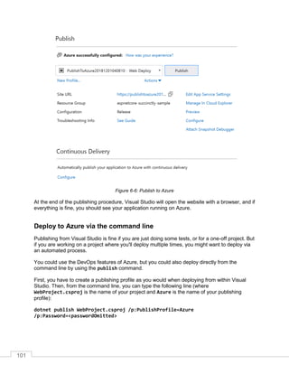 101
Figure 6-6: Publish to Azure
At the end of the publishing procedure, Visual Studio will open the website with a browser, and if
everything is fine, you should see your application running on Azure.
Deploy to Azure via the command line
Publishing from Visual Studio is fine if you are just doing some tests, or for a one-off project. But
if you are working on a project where you'll deploy multiple times, you might want to deploy via
an automated process.
You could use the DevOps features of Azure, but you could also deploy directly from the
command line by using the publish command.
First, you have to create a publishing profile as you would when deploying from within Visual
Studio. Then, from the command line, you can type the following line (where
WebProject.csproj is the name of your project and Azure is the name of your publishing
profile):
dotnet publish WebProject.csproj /p:PublishProfile=Azure
/p:Password=<passwordOmitted>
 