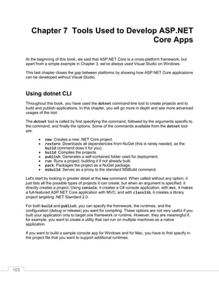 103
Chapter 7 Tools Used to Develop ASP.NET
Core Apps
At the beginning of this book, we said that ASP.NET Core is a cross-platform framework, but
apart from a simple example in Chapter 3, we've always used Visual Studio on Windows.
This last chapter closes the gap between platforms by showing how ASP.NET Core applications
can be developed without Visual Studio.
Using dotnet CLI
Throughout this book, you have used the dotnet command-line tool to create projects and to
build and publish applications. In this chapter, you will go more in depth and see more advanced
usages of the tool.
The dotnet tool is called by first specifying the command, followed by the arguments specific to
the command, and finally the options. Some of the commands available from the dotnet tool
are:
• new: Creates a new .NET Core project.
• restore: Downloads all dependencies from NuGet (this is rarely needed, as the
build command does it for you).
• build: Compiles the projects.
• publish: Generates a self-contained folder used for deployment.
• run: Runs a project, building it if not already built.
• pack: Packages the project as a NuGet package.
• msbuild: Serves as a proxy to the standard MSBuild command.
Let's start by looking in greater detail at the new command. When called without any option, it
just lists all the possible types of projects it can create, but when an argument is specified, it
directly creates a project. Using console, it creates a C# console application; with mvc, it makes
a full-featured ASP.NET Core application with MVC; and with classlib, it creates a library
project targeting .NET Standard 2.0.
For both build and publish, you can specify the framework, the runtimes, and the
configuration (debug or release) you want for compiling. These options are not very useful if you
built your application only to target one framework or runtime. However, they are meaningful if,
for example, you want to create a utility that can run on multiple machines as a native
application.
If you want to build a sample console app for Windows and for Mac, you have to first specify in
the project file that you want to support additional runtimes.
 