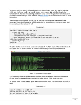 104
.NET Core supports a lot of different systems, but each of them has a very specific identifier,
which is in the format [os].[version]-[arch] (e.g., osx.10.11-x64). But despite the
templated look, they are unique strings, so before using a new RID, you have to make sure it's
supported and has the right name. Refer to the RID Catalog on the Microsoft Docs site for more
information.
The runtimes and application support can be specified inside the RuntimeIdentifiers
property of the project file as a list of RIDs separated by semicolons (;). Leave no space after
the semicolon, or the restore will fail.
Code Listing 7-1
<Project Sdk="Microsoft.NET.Sdk">
<PropertyGroup>
<OutputType>Exe</OutputType>
<TargetFramework>netcoreapp2.2</TargetFramework>
<RuntimeIdentifiers>win10-x64;osx.10.12-x64;ubuntu.14.04-
x64</RuntimeIdentifiers>
</PropertyGroup>
</Project>
Once the file has been modified, we should run dotnet restore again. This will download all
packages, also for other runtimes, as shown in the following command prompt window.
Figure 7-1: Command Prompt Output
You can now publish an app for all three runtimes, thus creating self-contained folders that
contain native binary executables that can be copied directly to the target machine.
To publish them, run the dotnet publish command three times, one per runtime you want to
build.
Code Listing 7-2
dotnet publish -r win10-x64
dotnet publish -r osx.10.12-x64
dotnet publish -r ubuntu.14.04-x64
 