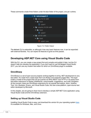 105
These commands create three folders under the bin folder of the project, one per runtime.
Figure 7-2: Folder Output
The dotnet CLI is extensible, so although it has very basic features now, it can be expanded
with external libraries. You can expect its features to grow as time passes.
Developing ASP.NET Core using Visual Studio Code
With the CLI, you can create a new project first and compile and publish it later, but the CLI
doesn't help you develop the application. If you don't want to use full-fledged Visual Studio
2017, you can use any modern text editor for which an OmniSharp plugin is available.
OmniSharp
OmniSharp is a set of open-source projects working together to bring .NET development to any
text editor. It's made from a base layer that runs Roslyn and analyzes project files. This layer
builds a model of the project that can be queried via APIs (REST over HTTP or via pipes) from
text-editor extensions to display IntelliSense, autocomplete, suggestions, and code navigation.
At the moment, there are OmniSharp extensions for six popular text editors: Atom, Sublime
Text, Vim, Brackets, Emacs, and Visual Studio Code, the new cross-platform, open-source text
editor developed by Microsoft.
In this chapter, we are going to show how to develop a simple ASP.NET Core application using
Visual Studio Code and the OmniSharp extension.
Setting up Visual Studio Code
Installing Visual Studio Code is easy: just download the version for your operating system here.
It's available for Windows, Mac, and Linux.
 