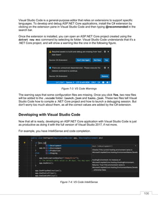 106
Visual Studio Code is a general-purpose editor that relies on extensions to support specific
languages. To develop and debug ASP.NET Core applications, install the C# extension by
clicking on the extension pane in Visual Studio Code and then typing @recommended in the
search bar.
Once the extension is installed, you can open an ASP.NET Core project created using the
dotnet new mvc command by selecting its folder. Visual Studio Code understands that it's a
.NET Core project, and will show a warning like the one in the following figure.
Figure 7-3: VS Code Warnings
The warning says that some configuration files are missing. Once you click Yes, two new files
will be added to the .vscode folder: launch.json and tasks.json. These two files tell Visual
Studio Code how to compile a .NET Core project and how to launch a debugging session. But
don't worry too much about them, as all the correct values are added by the C# extension.
Developing with Visual Studio Code
Now that all is ready, developing an ASP.NET Core application with Visual Studio Code is just
as productive as doing it with the full version of Visual Studio 2017, if not more.
For example, you have IntelliSense and code completion.
Figure 7-4: VS Code IntelliSense
 