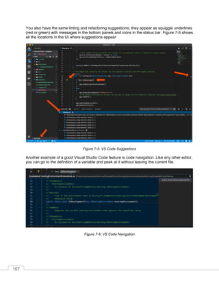107
You also have the same linting and refactoring suggestions; they appear as squiggle underlines
(red or green) with messages in the bottom panels and icons in the status bar. Figure 7-5 shows
all the locations in the UI where suggestions appear.
Figure 7-5: VS Code Suggestions
Another example of a good Visual Studio Code feature is code navigation. Like any other editor,
you can go to the definition of a variable and peek at it without leaving the current file.
Figure 7-6: VS Code Navigation
 