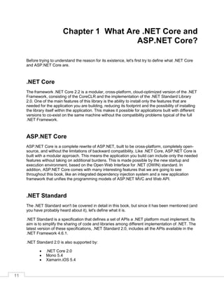 11
Chapter 1 What Are .NET Core and
ASP.NET Core?
Before trying to understand the reason for its existence, let's first try to define what .NET Core
and ASP.NET Core are.
.NET Core
The framework .NET Core 2.2 is a modular, cross-platform, cloud-optimized version of the .NET
Framework, consisting of the CoreCLR and the implementation of the .NET Standard Library
2.0. One of the main features of this library is the ability to install only the features that are
needed for the application you are building, reducing its footprint and the possibility of installing
the library itself within the application. This makes it possible for applications built with different
versions to co-exist on the same machine without the compatibility problems typical of the full
.NET Framework.
ASP.NET Core
ASP.NET Core is a complete rewrite of ASP.NET, built to be cross-platform, completely open-
source, and without the limitations of backward compatibility. Like .NET Core, ASP.NET Core is
built with a modular approach. This means the application you build can include only the needed
features without taking on additional burdens. This is made possible by the new startup and
execution environment, based on the Open Web Interface for .NET (OWIN) standard. In
addition, ASP.NET Core comes with many interesting features that we are going to see
throughout this book, like an integrated dependency injection system and a new application
framework that unifies the programming models of ASP.NET MVC and Web API.
.NET Standard
The .NET Standard won't be covered in detail in this book, but since it has been mentioned (and
you have probably heard about it), let's define what it is.
.NET Standard is a specification that defines a set of APIs a .NET platform must implement. Its
aim is to simplify the sharing of code and libraries among different implementation of .NET. The
latest version of these specifications, .NET Standard 2.0, includes all the APIs available in the
.NET Framework 4.6.1.
.NET Standard 2.0 is also supported by:
• .NET Core 2.0
• Mono 5.4
• Xamarin.iOS 5.4
 