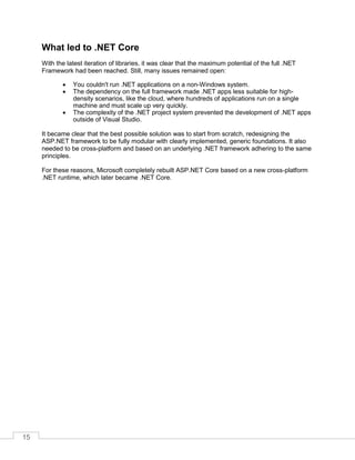 15
What led to .NET Core
With the latest iteration of libraries, it was clear that the maximum potential of the full .NET
Framework had been reached. Still, many issues remained open:
• You couldn't run .NET applications on a non-Windows system.
• The dependency on the full framework made .NET apps less suitable for high-
density scenarios, like the cloud, where hundreds of applications run on a single
machine and must scale up very quickly.
• The complexity of the .NET project system prevented the development of .NET apps
outside of Visual Studio.
It became clear that the best possible solution was to start from scratch, redesigning the
ASP.NET framework to be fully modular with clearly implemented, generic foundations. It also
needed to be cross-platform and based on an underlying .NET framework adhering to the same
principles.
For these reasons, Microsoft completely rebuilt ASP.NET Core based on a new cross-platform
.NET runtime, which later became .NET Core.
 
