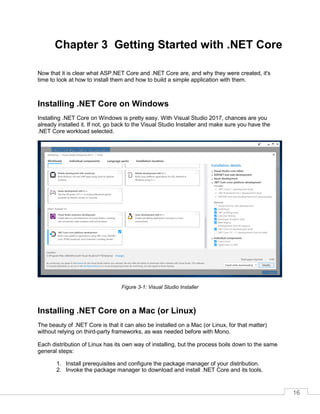 16
Chapter 3 Getting Started with .NET Core
Now that it is clear what ASP.NET Core and .NET Core are, and why they were created, it's
time to look at how to install them and how to build a simple application with them.
Installing .NET Core on Windows
Installing .NET Core on Windows is pretty easy. With Visual Studio 2017, chances are you
already installed it. If not, go back to the Visual Studio Installer and make sure you have the
.NET Core workload selected.
Figure 3-1: Visual Studio Installer
Installing .NET Core on a Mac (or Linux)
The beauty of .NET Core is that it can also be installed on a Mac (or Linux, for that matter)
without relying on third-party frameworks, as was needed before with Mono.
Each distribution of Linux has its own way of installing, but the process boils down to the same
general steps:
1. Install prerequisites and configure the package manager of your distribution.
2. Invoke the package manager to download and install .NET Core and its tools.
 