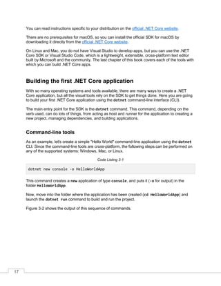 17
You can read instructions specific to your distribution on the official .NET Core website.
There are no prerequisites for macOS, so you can install the official SDK for macOS by
downloading it directly from the official .NET Core website.
On Linux and Mac, you do not have Visual Studio to develop apps, but you can use the .NET
Core SDK or Visual Studio Code, which is a lightweight, extensible, cross-platform text editor
built by Microsoft and the community. The last chapter of this book covers each of the tools with
which you can build .NET Core apps.
Building the first .NET Core application
With so many operating systems and tools available, there are many ways to create a .NET
Core application, but all the visual tools rely on the SDK to get things done. Here you are going
to build your first .NET Core application using the dotnet command-line interface (CLI).
The main entry point for the SDK is the dotnet command. This command, depending on the
verb used, can do lots of things, from acting as host and runner for the application to creating a
new project, managing dependencies, and building applications.
Command-line tools
As an example, let's create a simple "Hello World" command-line application using the dotnet
CLI. Since the command-line tools are cross-platform, the following steps can be performed on
any of the supported systems: Windows, Mac, or Linux.
Code Listing 3-1
dotnet new console -o HelloWorldApp
This command creates a new application of type console, and puts it (-o for output) in the
folder HelloWorldApp.
Now, move into the folder where the application has been created (cd HelloWorldApp) and
launch the dotnet run command to build and run the project.
Figure 3-2 shows the output of this sequence of commands.
 