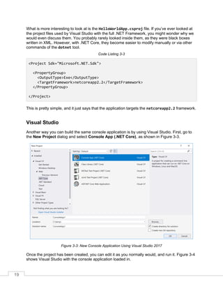 19
What is more interesting to look at is the HelloWorldApp.csproj file. If you’ve ever looked at
the project files used by Visual Studio with the full .NET Framework, you might wonder why we
would even discuss them. You probably rarely looked inside them, as they were black boxes
written in XML. However, with .NET Core, they become easier to modify manually or via other
commands of the dotnet tool.
Code Listing 3-3
<Project Sdk="Microsoft.NET.Sdk">
<PropertyGroup>
<OutputType>Exe</OutputType>
<TargetFramework>netcoreapp2.2</TargetFramework>
</PropertyGroup>
</Project>
This is pretty simple, and it just says that the application targets the netcoreapp2.2 framework.
Visual Studio
Another way you can build the same console application is by using Visual Studio. First, go to
the New Project dialog and select Console App (.NET Core), as shown in Figure 3-3.
Figure 3-3: New Console Application Using Visual Studio 2017
Once the project has been created, you can edit it as you normally would, and run it. Figure 3-4
shows Visual Studio with the console application loaded in.
 