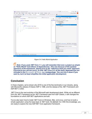 20
Figure 3-4: Hello World Application
Note: If you used .NET Core 1.1, you will remember that even a project as simple
as "Hello World" had zillions of dependencies. This was because of the modular
approach of the framework, staying true to the "reference what you need" approach.
It proved to be a bit too much, so with .NET Core 2.0, all the basic dependencies are
included in the Microsoft.NETCore.App metapackage. You can trim it down if you
want to, but it at least simplifies the initial application development.
Conclusion
In these chapters, we've shown why 2016 is one of the few landmarks in our industry, along
with Microsoft’s release of Classic ASP in 1996, and the release of the .NET Framework and
ASP.NET in 2002.
.NET Core is the next evolution of the Microsoft web development stack. While not as different
from the .NET Framework as the .NET Framework was from ASP Classic, it still changed the
foundations on which ASP.NET applications are built.
You've also seen how to install .NET Core on Windows, Mac, and Linux, and how to build a
simple application using the base layer of .NET tools: the dotnet CLI. With this knowledge, you
are ready to explore the new ASP.NET Core application framework.
 