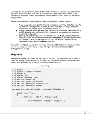 22
Looking at the Solution Explorer, notice that the folder structure and files are very different from
the previous version of ASP.NET. First of all, there is a wwwroot folder that contains all the
static files. In a different section, we will explain how to use the wwwroot folder and the reason
why you need it.
All files in the root of the project are either new additions or they changed their role:
• Program.cs is the entry point for the web application; everything starts from here. As
we mentioned in the previous chapters, the .NET Core host can only run console
applications. So, the web app is a console application too.
• project.csproj, where project is the name you provided in the creation wizard, is
an XML-based project configuration file. It contains all our package references and
some build configuration.
• Startup.cs is not exactly new. If you already used OWIN, you probably know the
role of this class, but we can definitely say if the Program.cs is the entry point of the
.NET Core app, Startup.cs is the entry point of the ASP.NET Core application
(previously we were using the global.asax file).
The WebApplication1.csproj file is not visible in the Visual Studio Solution Explorer window,
but you can easily see what’s inside by right-clicking on the project and selecting Edit
WebApplication1.csproj.
Program.cs
As mentioned before, this class is the entry point of the .NET Core application, and its role is to
create the host for the web application. Since we can host our web application on different web
servers with .NET Core, this is the right place to configure everything.
Code Listing 4-1
using System;
using System.Collections.Generic;
using System.IO;
using System.Linq;
using System.Threading.Tasks;
using Microsoft.AspNetCore;
using Microsoft.AspNetCore.Hosting;
using Microsoft.Extensions.Configuration;
using Microsoft.Extensions.Logging;
namespace Syncfusion.Asp.Net.Core.Succinctly.WebAppStartup
{
public class Program
{
public static void Main(string[] args)
{
CreateWebHostBuilder(args).Build().Run();
}
 