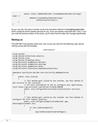 23
public static IWebHostBuilder CreateWebHostBuilder(string[]
args) =>
WebHost.CreateDefaultBuilder(args)
.UseStartup<Startup>();
}
}
As you can see, this class is simple, as the only important method is CreateDefaultBuilder,
which configures all the needed services for you. If you are already using ASP.NET Core 1.x (or
you read the previous edition of this book), you’ll notice that this class has changed significantly.
Startup.cs
The ASP.NET Core pipeline starts here, and, as you can see from the following code, almost
nothing comes with the template.
Code Listing 4-2
using System;
using System.Collections.Generic;
using System.Linq;
using System.Threading.Tasks;
using Microsoft.AspNetCore.Builder;
using Microsoft.AspNetCore.Hosting;
using Microsoft.AspNetCore.Http;
using Microsoft.Extensions.DependencyInjection;
namespace Syncfusion.Asp.Net.Core.Succinctly.WebAppStartup
{
public class Startup
{
// This method gets called by the runtime. Use this method to
add services to the container.
// For more information on how to configure your application,
visit https://go.microsoft.com/fwlink/?LinkID=398940
public void ConfigureServices(IServiceCollection services)
{
}
// This method gets called by the runtime. Use this method to
configure the HTTP request pipeline.
public void Configure(IApplicationBuilder app,
IHostingEnvironment env)
{
if (env.IsDevelopment())
{
app.UseDeveloperExceptionPage();
 