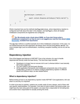 24
}
app.Run(async (context) =>
{
await context.Response.WriteAsync("Hello World!");
});
}
}
}
What’s important here are the methods ConfigureServices, where dependency injection is
configured (we’ll talk about this later in the chapter), and Configure, where all needed
middleware components are registered and configured.
Tip: We already wrote a book about OWIN, so if you don't know what a
middleware component is or how to use it, we suggest you read the free ebook OWIN
Succinctly, available from Syncfusion.
The app.Run method is a perfect example of an inline middleware component. In this case, it is
not needed because the web application will always return the text string Hello World!, but
more complex logic (such as authentication, monitoring, exception handling, and so on) can be
added.
Dependency injection
One of the biggest new features of ASP.NET Core is the inclusion of a way to handle
dependencies directly inside the base library. This has three major benefits:
• Developers no longer have an excuse not to use it; whereas before it was basically
left to their judgement.
• You don't need to use third-party libraries.
• All the application frameworks and middleware components rely on this central
configuration, so there is no need to configure dependency injection in different
places and different ways, as was needed before.
What is dependency injection?
Before looking at how to use dependency injection inside ASP.NET Core applications, let's see
what it is and why it is important.
In order to be easy to maintain, systems are usually made of many classes, each of them with
very specific responsibilities. For example, if you want to build a system that sends emails, you
might have the main entry point of the system, one class that is responsible for formatting text,
and another that is responsible for actually sending the email.
 