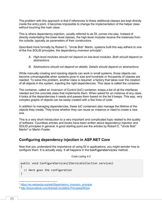 25
The problem with this approach is that if references to these additional classes are kept directly
inside the entry point, it becomes impossible to change the implementation of the helper class
without touching the main class.
This is where dependency injection, usually referred to as DI, comes into play. Instead of
directly instantiating the lower-level classes, the high-level modules receive the instances from
the outside, typically as parameters of their constructors.
Described more formally by Robert C. “Uncle Bob” Martin, systems built this way adhere to one
of the five SOLID principles, the dependency inversion principle1
:
A. High-level modules should not depend on low-level modules. Both should depend on
abstractions.
B. Abstractions should not depend on details. Details should depend on abstractions.
While manually creating and injecting objects can work in small systems, those objects can
become unmanageable when systems grow in size and hundreds or thousands of classes are
needed. To solve this problem, another class is required: a factory that takes over the creation
of all objects in the system, injecting the right dependencies. This class is called the container.
The container, called an Inversion of Control (IoC) container, keeps a list of all the interfaces
needed and the concrete class that implements them. When asked for an instance of any class,
it looks at the dependencies it needs and passes them based on the list it keeps. This way, very
complex graphs of objects can be easily created with a few lines of code.
In addition to managing dependencies, these IoC containers also manage the lifetime of the
objects they create. They know whether they can reuse an instance or need to create a new
one.
This is a very short introduction to a very important and complicated topic related to the quality
of software. Countless articles and books have been written about dependency injection and
SOLID principles in general. A good starting point are the articles by Robert C. "Uncle Bob"
Martin2
or Martin Fowler.
Configuring dependency injection in ASP.NET Core
Now that you understand the importance of using DI in applications, you might wonder how to
configure them. It is actually easy. It all happens in the ConfigureServices method.
Code Listing 4-2
public void ConfigureServices(IServiceCollection services)
{
// Here goes the configuration
}
1 https://en.wikipedia.org/wiki/Dependency_inversion_principle
2 http://butunclebob.com/ArticleS.UncleBob.PrinciplesOfOod
 