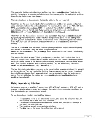 26
The parameter that the method accepts is of the type IServiceCollection. This is the list
used by the container to keep track of all the dependencies needed by the application, so it is to
this collection that you add your classes.
There are two types of dependencies that can be added to the services list.
First, there are the ones needed by the frameworks to work, and they are usually configured
using extension methods like AddServiceName. For example, if you want to use ASP.NET Core
MVC, you need to write services.AddMvc() so that all the controllers and filters are
automatically added to the list. Also, if you want to use Entity Framework, you need to add
DBContext with services.AddDbContext<ExampleDbContext>(...).
Then there are the dependencies specific to your application; they must be added individually
by specifying the concrete class and the interface it implements. Since you are adding them
yourself, you can also specify the lifetime of the service. Three kinds of lifecycles are available
in the ASP.NET Core IoC container, and each of them has to be added using a different
method.
The first is Transient. This lifecycle is used for lightweight services that do not hold any state
and are fast to instantiate. They are added using the method
services.AddTransient<IClock,Clock>(), and a new instance of the class is created every
time it is needed.
The second lifecycle is Scoped. This is typically used for services that contain a state that is
valid only for the current request, like repositories and data access classes. Services registered
as scoped will be created at the beginning of the request, and the same instance will be reused
every time the class is needed within the same request. They are added using the method
services.AddScoped<IRepository, Repository>().
The last lifecycle is called Singleton, and as the name implies, services registered this way will
act like singletons. They are created the first time they are needed and are reused throughout
the rest of the application. Such services typically hold an application state like an in-memory
cache. They are added via the method services.AddSingleton<IApplicationCache,
ApplicationCache>().
Using dependency injection
Let's see an example of how DI-IoC is used in an ASP.NET MVC application. ASP.NET MVC is
covered in detail in a later chapter, so don't worry if something looks unfamiliar—just focus on
how dependencies are configured and reused.
To use dependency injection, you need four classes:
• The class that needs to use an external service, also called the consumer class. In
our example, it’s an ASP.NET MVC controller.
• The interface that defines what the external service does, which in our example is
just giving the time of the day.
• The class that actually implements the interface.
• The Startup.cs file where the configuration will be saved.
 