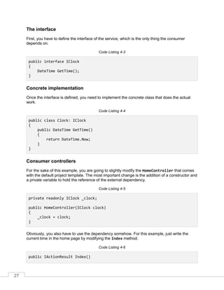 27
The interface
First, you have to define the interface of the service, which is the only thing the consumer
depends on.
Code Listing 4-3
public interface IClock
{
DateTime GetTime();
}
Concrete implementation
Once the interface is defined, you need to implement the concrete class that does the actual
work.
Code Listing 4-4
public class Clock: IClock
{
public DateTime GetTime()
{
return DateTime.Now;
}
}
Consumer controllers
For the sake of this example, you are going to slightly modify the HomeController that comes
with the default project template. The most important change is the addition of a constructor and
a private variable to hold the reference of the external dependency.
Code Listing 4-5
private readonly IClock _clock;
public HomeController(IClock clock)
{
_clock = clock;
}
Obviously, you also have to use the dependency somehow. For this example, just write the
current time in the home page by modifying the Index method.
Code Listing 4-6
public IActionResult Index()
 