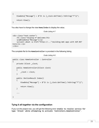 28
{
ViewData["Message"] = $"It is {_clock.GetTime().ToString("T")}";
return View();
}
You also have to change the view Home/Index to display the value.
Code Listing 4-7
<div class="text-center">
<h1 class="display-4">Welcome</h1>
<p>@ViewData["Message"]</p>
<p>Learn about <a href="https://...">building Web apps with ASP.NET
Core</a>.</p>
</div>
The complete file for the HomeController is provided in the following listing.
Code Listing 4-8
public class HomeController : Controller
{
private IClock _clock;
public HomeController(IClock clock)
{
_clock = clock;
}
public IActionResult Index()
{
ViewData["Message"] = $"It is {_clock.GetTime().ToString("T")}";
return View();
}
...
}
Tying it all together via the configuration
If you run the project now, you will get the following error: Unable to resolve service for
type 'IClock' while attempting to activate 'Controllers.HomeController'.
 