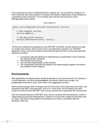29
This is because you haven't configured the IoC container yet. You just need to configure it so
that it injects the right class (Clock) in all objects that declare a dependency of type IClock as
a parameter of the constructor. You’ve already seen how this has to be done via the
ConfigureServices method.
Code Listing 4-9
public void ConfigureServices(IServiceCollection services)
{
// Add framework services.
services.AddMvc();
// Add application services.
services.AddTransient<IClock, Clock>();
}
The first line configures the application to use ASP.NET Core MVC, and the second one adds
our simple clock service. We've shown how to use dependency injection in an ASP.NET
application using a very simple external service that just gives the time, but the main elements
needed are all there:
• A consumer class that declares its dependencies via parameters in the constructor
(by referencing their interfaces).
• The interface of the service.
• The concrete implementation of the interface.
• The configuration that binds the interface and implementation together and informs
the container of their existence.
Environments
Most applications we deploy need to handle at least two or more environments. For example, in
a small application, we have the development environment (also known as dev), the
production environment, and in some cases, the staging environment.
More complex projects need to manage several environments, like quality assurance (QA), user
acceptance test (UAT), pre-production, and so on. In this book, we are showing only what
comes out of the box with ASP.NET Core, but you will see how to easily add new environments.
One of my favorite features of ASP.NET Core, which is included with the framework, is what is
called Hosting Environment Management. It allows you to work with multiple environments with
no friction. But before diving deeper into this feature, you have to understand what the
developer needs are.
 