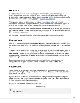 30
Old approach
A good developer should never work on a production database, production storage, a
production machine, and so on. Usually, in a .NET application, a developer manages this
problem using the applicationSettings section in the web.config file, combined with config
transformation syntax (more info at MSDN) and preprocessor directives.
This approach is tricky, and it requires you to build the application differently for each
environment because the config transformation and the preprocessor directives are applied at
compile time. Further, this approach makes your code hard to read and maintain.
As you may have noticed in the previous chapters, the web.config file is used only to configure
the AspNetCoreModule in case our application must be hosted on Internet Information Services
(IIS); otherwise, it is useless.
For this reason, don’t use the config transformation approach—use something cooler.
New approach
ASP.NET Core offers an interface named IHostingEnvironment that has been available since
the first run of our application. This means we can easily use it in our Startup.cs file if we need
it.
To detect that the application is running, the implementation of IHostingEnvironment reads a
specific environment variable called ASPNETCORE_ENVIRONMENT and checks its value. If it is
Development, it means you are running the application in development mode. If it is Staging,
you are running the application in a staging mode. And so it goes for all the environments you
need to manage.
Because this approach is based on an environment variable, the switch between the
configuration files happens at runtime and not at compile time like the old ASP.NET.
Visual Studio
Visual Studio has a Run button, which is pretty awesome for developers because it runs the
application, attaching the debugger. But what environment will be used by Visual Studio when
you click the Run button?
By default, Visual Studio uses development mode, but if you want to change it or configure a
new environment, you can do so easily by looking at the file launchSettings.json, available
in the Properties folder of your application.
If you open it, you should have something like this:
Code Listing 4-10
{
"iisSettings": {
 
