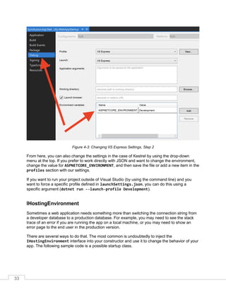 33
Figure 4-3: Changing IIS Express Settings, Step 2
From here, you can also change the settings in the case of Kestrel by using the drop-down
menu at the top. If you prefer to work directly with JSON and want to change the environment,
change the value for ASPNETCORE_ENVIRONMENT, and then save the file or add a new item in the
profiles section with our settings.
If you want to run your project outside of Visual Studio (by using the command line) and you
want to force a specific profile defined in launchSettings.json, you can do this using a
specific argument (dotnet run --launch-profile Development).
IHostingEnvironment
Sometimes a web application needs something more than switching the connection string from
a developer database to a production database. For example, you may need to see the stack
trace of an error if you are running the app on a local machine, or you may need to show an
error page to the end user in the production version.
There are several ways to do that. The most common is undoubtedly to inject the
IHostingEnvironment interface into your constructor and use it to change the behavior of your
app. The following sample code is a possible startup class.
 