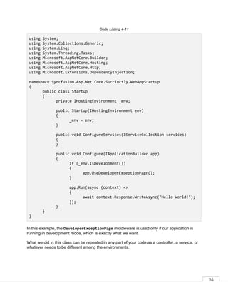 34
Code Listing 4-11
using System;
using System.Collections.Generic;
using System.Linq;
using System.Threading.Tasks;
using Microsoft.AspNetCore.Builder;
using Microsoft.AspNetCore.Hosting;
using Microsoft.AspNetCore.Http;
using Microsoft.Extensions.DependencyInjection;
namespace Syncfusion.Asp.Net.Core.Succinctly.WebAppStartup
{
public class Startup
{
private IHostingEnvironment _env;
public Startup(IHostingEnvironment env)
{
_env = env;
}
public void ConfigureServices(IServiceCollection services)
{
}
public void Configure(IApplicationBuilder app)
{
if (_env.IsDevelopment())
{
app.UseDeveloperExceptionPage();
}
app.Run(async (context) =>
{
await context.Response.WriteAsync("Hello World!");
});
}
}
}
In this example, the DeveloperExceptionPage middleware is used only if our application is
running in development mode, which is exactly what we want.
What we did in this class can be repeated in any part of your code as a controller, a service, or
whatever needs to be different among the environments.
 