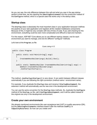 35
As you can see, the only difference between this call and what you saw in the app startup
section is that here, we are injecting the IHostingEnvironment into the constructor instead of
the Configure method, which is a special case that works only in the startup class.
Startup class
The Startup class is absolutely the most important class in your application because it defines
the pipeline of your web application and registers all the needed middleware components.
Because of this, it might be very complex with lots of lines of code. If you add checking for the
environment, everything could be even more complicated and difficult to read and maintain.
For this reason, ASP.NET Core allows you to use different startup classes: one for each
environment you want to manage, and one for different "configure" methods.
Let's look at the Program.cs file:
Code Listing 4-12
public class Program
{
public static void Main(string[] args)
{
CreateWebHostBuilder(args).Build().Run();
}
public static IWebHostBuilder CreateWebHostBuilder(string[] args) =>
WebHost.CreateDefaultBuilder(args)
.UseStartup<Startup>();
}
The method .UseStartup<Startup>() is very clever. It can switch between different classes
automatically if you are following the right convention (method name + environment name).
For example, if you duplicate the Startup class and rename it StartupDevelopment, the
extension method will automatically use the new one in the development environment.
You can use the same convention for the Startup class methods. So, duplicate the Configure
method of the Startup.cs file, call it ConfigureDevelopment, and it will be called instead of
the original one only in the development environment.
Create your own environment
We already mentioned environments like user acceptance test (UAT) or quality assurance (QA),
but the IHostingEnvironments interface doesn't offer the methods IsUAT() or
IsQualityAssurance. So how can you create one?
 