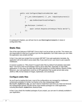 37
public void Configure(IApplicationBuilder app)
{
if (_env.IsDevelopment() || _env. IsQualityAssurance())
{
app.UseDeveloperExceptionPage();
}
app.Run(async (context) =>
{
await context.Response.WriteAsync("Hello World!");
});
}
}
}
In subsequent chapters, you will see how to use IHostingEnvironments in views or
configuration files.
Static files
One of the main features of ASP.NET Core is that it can be as lean as you like. This means you
are responsible for what you’re going to put into the application, but it also means you can make
the application very simple and fast.
In fact, if you start your project from an empty ASP.NET Core web application template, the
application will not be able to serve static files. If you want to do it, you have to use a specific
middleware.
A common question is: “Why doesn't it support static files by default if all websites need static
files?" The truth is that not all websites need to serve static files, especially on high-traffic
applications. In this case, the static files should be hosted by a content delivery network (CDN).
Moreover, your web application could be an API application that usually serves data using
JSON or XML format instead of images, stylesheets, and JavaScript.
Configure static files
As you’ll see by reading this book, most of the configurations are managed by middleware
components available on NuGet, but thanks to the new metapackage called
Microsoft.AspNetCore.App, you don't need to install them each time you need one because
the metapackage already includes all the most-needed packages for a web application,
including Microsoft.AspNetCore.StaticFiles.
In fact, if you check the installed packages of your project, you can see it is already available in
your application.
 