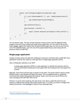 39
public void Configure(IApplicationBuilder app)
{
if (_env.IsDevelopment() || _env. IsQualityAssurance())
{
app.UseDeveloperExceptionPage();
}
app.UseStaticFiles();
app.Run(async (context) =>
{
await context.Response.WriteAsync("Hello World!");
});
}
}
}
You are almost ready. The last, but still important, thing to know is that the wwwroot folder
present in the root of your project will contain all the static files, so if you want to serve a file
called image1.jpg for the request http://localhost:5000/image1.jpg, you have to put it into the
root of the wwwroot folder, not in the root of the project folder like you were doing with the
previous version of ASP.NET.
Single-page application
Another scenario where the static-file middleware component combined with an ASP.NET Core
application could be very useful is a web app that is a single-page application (SPA).
Here is Wikipedia's definition of an SPA3
:
A single-page application (SPA) is a web application or website that interacts with the
user by dynamically rewriting the current page rather than loading entire new pages from
a server.
Basically, most of the business logic is present on the client. The server doesn't need to render
different views; it just exposes the data to the client. This is available thanks to JavaScript
(combined with modern frameworks like Angular, React, and Vue) and a set of APIs (in our
case, developed with ASP.NET MVC Core).
If there is no server-side rendering, the web server must return a static file when the root
domain is called by the browser (http://www.mysite.com). To do that, you have to configure the
default documents in the Configure method of your Startup class.
3 https://en.wikipedia.org/wiki/Single-page_application
 