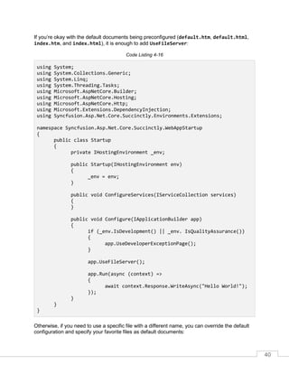 40
If you’re okay with the default documents being preconfigured (default.htm, default.html,
index.htm, and index.html), it is enough to add UseFileServer:
Code Listing 4-16
using System;
using System.Collections.Generic;
using System.Linq;
using System.Threading.Tasks;
using Microsoft.AspNetCore.Builder;
using Microsoft.AspNetCore.Hosting;
using Microsoft.AspNetCore.Http;
using Microsoft.Extensions.DependencyInjection;
using Syncfusion.Asp.Net.Core.Succinctly.Environments.Extensions;
namespace Syncfusion.Asp.Net.Core.Succinctly.WebAppStartup
{
public class Startup
{
private IHostingEnvironment _env;
public Startup(IHostingEnvironment env)
{
_env = env;
}
public void ConfigureServices(IServiceCollection services)
{
}
public void Configure(IApplicationBuilder app)
{
if (_env.IsDevelopment() || _env. IsQualityAssurance())
{
app.UseDeveloperExceptionPage();
}
app.UseFileServer();
app.Run(async (context) =>
{
await context.Response.WriteAsync("Hello World!");
});
}
}
}
Otherwise, if you need to use a specific file with a different name, you can override the default
configuration and specify your favorite files as default documents:
 
