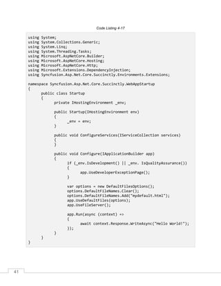 41
Code Listing 4-17
using System;
using System.Collections.Generic;
using System.Linq;
using System.Threading.Tasks;
using Microsoft.AspNetCore.Builder;
using Microsoft.AspNetCore.Hosting;
using Microsoft.AspNetCore.Http;
using Microsoft.Extensions.DependencyInjection;
using Syncfusion.Asp.Net.Core.Succinctly.Environments.Extensions;
namespace Syncfusion.Asp.Net.Core.Succinctly.WebAppStartup
{
public class Startup
{
private IHostingEnvironment _env;
public Startup(IHostingEnvironment env)
{
_env = env;
}
public void ConfigureServices(IServiceCollection services)
{
}
public void Configure(IApplicationBuilder app)
{
if (_env.IsDevelopment() || _env. IsQualityAssurance())
{
app.UseDeveloperExceptionPage();
}
var options = new DefaultFilesOptions();
options.DefaultFileNames.Clear();
options.DefaultFileNames.Add("mydefault.html");
app.UseDefaultFiles(options);
app.UseFileServer();
app.Run(async (context) =>
{
await context.Response.WriteAsync("Hello World!");
});
}
}
}
 