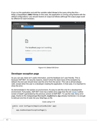 43
If you run the application and add the variable called throw to the query string like this—
http://localhost:5000/?throw (in this case, the application is running using Kestrel with the
default configuration)—you should receive an output as follows (although the output page could
be different for each browser).
Figure 4-5: Default 500 Error
Developer exception page
As you can see, there isn’t useful information, and the feedback isn’t user friendly. This is
because ASP.NET, for security reasons, doesn't show the stack trace of the exception by
default; the end user should never see this error from the server. This rule is almost always
valid, except when the user is a developer creating the application. In that case, it is important to
show the error.
As demonstrated in the section on environment, it's easy to add this only for a development
environment. Fortunately, ASP.NET Core has a better error page than the old YSOD (“yellow
screen of death”) generated by the previous version of ASP.NET. To use the new, fancy error
page, thanks to the metapackage Microsoft.AspNetCore.App already mentioned, it is enough
to add just one line of code into your Startup.cs file.
Code Listing 4-19
public void Configure(IApplicationBuilder app)
{
app.UseDeveloperExceptionPage();
 
