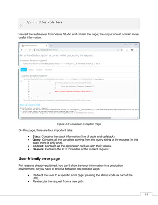 44
//..... other code here
}
Restart the web server from Visual Studio and refresh the page; the output should contain more
useful information.
Figure 4-6: Developer Exception Page
On this page, there are four important tabs:
• Stack: Contains the stack information (line of code and callstack).
• Query: Contains all the variables coming from the query string of the request (in this
case, there is only one).
• Cookies: Contains all the application cookies with their values.
• Headers: Contains the HTTP headers of the current request.
User-friendly error page
For reasons already explained, you can't show the error information in a production
environment, so you have to choose between two possible ways:
• Redirect the user to a specific error page, passing the status code as part of the
URL.
• Re-execute the request from a new path.
 