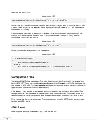 45
Let's see the first option:
Code Listing 4-20
app.UseStatusCodePagesWithRedirects("~/errors/{0}.html");
In this case, you should create one page for each status code you want to manage and put it in
a folder called errors in the wwwroot folder (combined with the UseStaticFiles middleware
component, of course).
If you can't use static files, it is enough to remove .html from the string passing through the
method, and add a specific route on MVC. If you prefer the second option, using another
middleware component will suffice:
Code Listing 4-21
app.UseStatusCodePagesWithReExecute("~/errors/{0}");
Finally, your error management could be like this:
Code Listing 4-22
if (_env.IsDevelopment())
{
app.UseDeveloperExceptionPage();
} else {
app.UseStatusCodePagesWithRedirects("~/errors/{0}.html");
}
Configuration files
The way ASP.NET Core handles configuration files changed significantly with the new version.
Before ASP.NET Core, you used the AppSettings section of the web.config file, but since the
first version of ASP.NET Core, web.config is not needed anymore, unless you are hosting your
application on Internet Information Services (IIS).
If the AppSettings section is not needed anymore, how can you store your information? The
answer is simple. You use external files (you can have more than one). Fortunately, there is a
set of classes that helps manage that. And although it may seem more uncomfortable, it isn’t.
First, choose the file format you prefer. The most common format is JSON, but if you are more
familiar with XML, use it.
JSON format
Let's suppose we have an appSettings.json file like this:
 