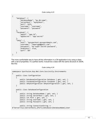46
Code Listing 4-23
{
"database": {
"databaseName": "my-db-name",
"serverHost": "mySqlHost",
"port": 1433,
"username": "username",
"password": "password"
},
"facebook": {
"appId": "app-id",
"appSecret": "app-secret"
},
"smtp": {
"host": "mysuperhost.mysuperdomain.com",
"username": "imperugo@gmail.com",
"password": "my-super-secret-password",
"enableSsl": true,
"port": 587
}
}
The more comfortable way to have all this information in a C# application is by using a class
with a set of properties. In a perfect world, it would be a class with the same structure of JSON,
like this:
Code Listing 4-24
namespace Syncfusion.Asp.Net.Core.Succinctly.Environments
{
public class Configuration
{
public DatabaseConfiguration Database { get; set; }
public FacebookConfiguration Facebook { get; set; }
public SmtpConfiguration SmtpConfiguration { get; set; }
}
public class DatabaseConfiguration
{
public string DatabaseName { get; set; }
public string ServerHost { get; set; }
public int Port { get; set; }
public string Username { get; set; }
public string Password { get; set; }
public string ConnectionString =>
$"Server=tcp:{ServerHost},{Port};Database={DatabaseName};User
 