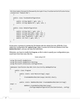 47
ID={Username};Password={Password};Encrypt=True;TrustServerCertificate=False
;Connection Timeout=30;";
}
public class FacebookConfiguration
{
public string AppId { get; set; }
public string AppSecret { get; set; }
}
public class SmtpConfiguration
{
public string Host { get; set; }
public string Username { get; set; }
public string Password { get; set; }
public bool EnableSsl { get; set; }
public int Port { get; set; }
}
}
At this point, it remains to hydrate the C# classes with the values from the JSON file. If you
called your configuration file, appSettings.json, it comes out of the box (thanks to the new
WebHostBuilder), and you can skip this code block.
Otherwise, you have to modify the Program.cs file in order to specify your configurations (you
could have more than one), like this:
Code Listing 4-25
using Microsoft.AspNetCore;
using Microsoft.AspNetCore.Hosting;
using Microsoft.Extensions.Configuration;
namespace Syncfusion.Asp.Net.Core.Succinctly.WebAppStartup
{
public class Program
{
public static void Main(string[] args)
{
CreateWebHostBuilder(args).Build().Run();
}
public static IWebHostBuilder CreateWebHostBuilder(string[]
args) =>
WebHost.CreateDefaultBuilder(args)
.ConfigureAppConfiguration((builderContext, config)
=>
{
 