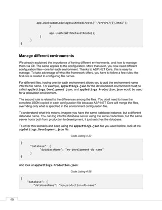 49
app.UseStatusCodePagesWithRedirects("~/errors/{0}.html");
}
app.UseMvcWithDefaultRoute();
}
}
}
Manage different environments
We already explained the importance of having different environments, and how to manage
them via C#. The same applies to the configuration. More than ever, you now need different
configuration files—one for each environment. Thanks to ASP.NET Core, this is easy to
manage. To take advantage of what the framework offers, you have to follow a few rules: the
first one is related to configuring file names.
For different files, having one for each environment allows you to add the environment name
into the file name. For example, appSettings.json for the development environment must be
called appSettings.Development.json, and appSettings.Production.json would be used
for a production environment.
The second rule is related to the differences among the files. You don't need to have the
complete JSON copied in each configuration file because ASP.NET Core will merge the files,
overriding only what is specified in the environment configuration file.
To understand what this means, imagine you have the same database instance, but a different
database name. You can log into the database server using the same credentials, but the same
server hosts both from production to development; it just switches the database.
To cover this scenario and keep using the appSettings.json file you used before, look at the
appSettings.Development.json file:
Code Listing 4-27
{
"database": {
"databaseName": "my-development-db-name"
}
}
And look at appSettings.Production.json:
Code Listing 4-28
{
"database": {
"databaseName": "my-production-db-name"
 