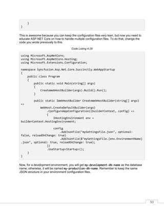 50
}
}
This is awesome because you can keep the configuration files very lean, but now you need to
educate ASP.NET Core on how to handle multiple configuration files. To do that, change the
code you wrote previously to this:
Code Listing 4-29
using Microsoft.AspNetCore;
using Microsoft.AspNetCore.Hosting;
using Microsoft.Extensions.Configuration;
namespace Syncfusion.Asp.Net.Core.Succinctly.WebAppStartup
{
public class Program
{
public static void Main(string[] args)
{
CreateWebHostBuilder(args).Build().Run();
}
public static IWebHostBuilder CreateWebHostBuilder(string[] args)
=>
WebHost.CreateDefaultBuilder(args)
.ConfigureAppConfiguration((builderContext, config) =>
{
IHostingEnvironment env =
builderContext.HostingEnvironment;
config
.AddJsonFile("mySettingsFile.json", optional:
false, reloadOnChange: true)
.AddJsonFile($"mySettingsFile.{env.EnvironmentName}
.json", optional: true, reloadOnChange: true);
})
.UseStartup<Startup>();
}
}
Now, for a development environment, you will get my-development-db-name as the database
name; otherwise, it will be named my-production-db-name. Remember to keep the same
JSON structure in your environment configuration files.
 