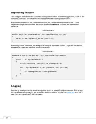 51
Dependency injection
This last part is related to the use of the configuration values across the application, such as the
controller, services, and whatever else needs to read the configuration values.
Register the instance of the configuration class you created earlier to the ASP.NET Core
dependency injection container. As usual, go into the Startup.cs class and register the
instance.
Code Listing 4-30
public void ConfigureServices(IServiceCollection services)
{
services.AddSingleton(_myConfiguration);
}
For configuration scenarios, the Singleton lifecycle is the best option. To get the values into
the services, inject the instance on the constructor.
Code Listing 4-31
namespace Syncfusion.Asp.Net.Core.Succinctly.Environments
{
public class MySimpleService
{
private readonly Configuration configuration;
public MySimpleService(Configuration configuration)
{
this.configuration = configuration;
}
}
}
Logging
Logging is very important in a web application, and it is very difficult to implement. This is why
so many logging frameworks are available. Search the term "logging" on nuget.org, and you’ll
see there are more than 3,300 packages.
 