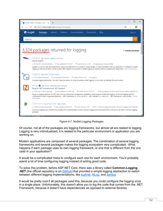 52
Figure 4-7: NuGet Logging Packages
Of course, not all of the packages are logging frameworks, but almost all are related to logging.
Logging is very individualized; it is related to the particular environment or application you are
working on.
Modern applications are composed of several packages. The combination of several logging
frameworks and several packages makes the logging ecosystem very complicated. What
happens if each package uses its own logging framework, or one that is different from the one
used in your application?
It would be a complicated mess to configure each one for each environment. You’d probably
spend a lot of time configuring logging instead of writing good code.
To solve this problem, before ASP.NET Core, there was a library called Common.Logging
.NET (the official repository is on GitHub) that provided a simple logging abstraction to switch
between different logging implementations, like log4net, NLog, and Serilog.
It would be pretty cool if all packages used this, because you could configure the logging once
in a single place. Unfortunately, this doesn't allow you to log the code that comes from the .NET
Framework, because it doesn't have dependencies as opposed to external libraries.
 