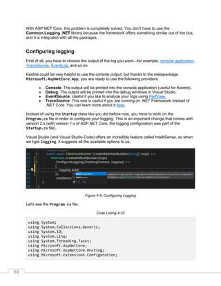 53
With ASP.NET Core, this problem is completely solved. You don't have to use the
Common.Logging .NET library because the framework offers something similar out of the box,
and it is integrated with all the packages.
Configuring logging
First of all, you have to choose the output of the log you want—for example, console application,
TraceSource, EventLog, and so on.
Kestrel could be very helpful to use the console output, but thanks to the metapackage
Microsoft.AspNetCore.App, you are ready to use the following providers:
• Console: The output will be printed into the console application (useful for Kestrel).
• Debug: The output will be printed into the debug windows in Visual Studio.
• EventSource: Useful if you like to analyze your logs using PerfView.
• TraceSource: This one is useful if you are running on .NET Framework instead of
.NET Core. You can learn more about it here.
Instead of using the Startup class like you did before now, you have to work on the
Program.cs file in order to configure your logging. This is an important change that comes with
version 2.x (with version 1.x of ASP.NET Core, the logging configuration was part of the
Startup.cs file).
Visual Studio (and Visual Studio Code) offers an incredible feature called IntelliSense, so when
we type logging, it suggests all the available options to us.
Figure 4-9: Configuring Logging
Let's see the Program.cs file.
Code Listing 4-32
using System;
using System.Collections.Generic;
using System.IO;
using System.Linq;
using System.Threading.Tasks;
using Microsoft.AspNetCore;
using Microsoft.AspNetCore.Hosting;
using Microsoft.Extensions.Configuration;
 