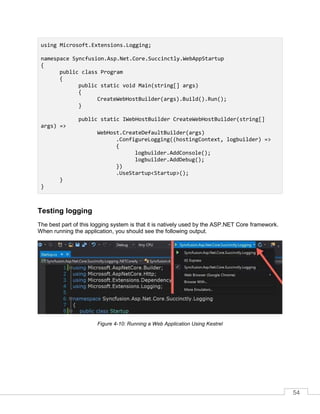 54
using Microsoft.Extensions.Logging;
namespace Syncfusion.Asp.Net.Core.Succinctly.WebAppStartup
{
public class Program
{
public static void Main(string[] args)
{
CreateWebHostBuilder(args).Build().Run();
}
public static IWebHostBuilder CreateWebHostBuilder(string[]
args) =>
WebHost.CreateDefaultBuilder(args)
.ConfigureLogging((hostingContext, logbuilder) =>
{
logbuilder.AddConsole();
logbuilder.AddDebug();
})
.UseStartup<Startup>();
}
}
Testing logging
The best part of this logging system is that it is natively used by the ASP.NET Core framework.
When running the application, you should see the following output.
Figure 4-10: Running a Web Application Using Kestrel
 