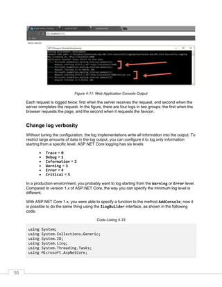 55
Figure 4-11: Web Application Console Output
Each request is logged twice: first when the server receives the request, and second when the
server completes the request. In the figure, there are four logs in two groups: the first when the
browser requests the page, and the second when it requests the favicon.
Change log verbosity
Without tuning the configuration, the log implementations write all information into the output. To
restrict large amounts of data in the log output, you can configure it to log only information
starting from a specific level. ASP.NET Core logging has six levels:
• Trace = 0
• Debug = 1
• Information = 2
• Warning = 3
• Error = 4
• Critical = 5
In a production environment, you probably want to log starting from the Warning or Error level.
Compared to version 1.x of ASP.NET Core, the way you can specify the minimum log level is
different.
With ASP.NET Core 1.x, you were able to specify a function to the method AddConsole; now it
is possible to do the same thing using the ILogBuilder interface, as shown in the following
code:
Code Listing 4-33
using System;
using System.Collections.Generic;
using System.IO;
using System.Linq;
using System.Threading.Tasks;
using Microsoft.AspNetCore;
 