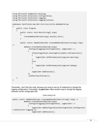56
using Microsoft.AspNetCore.Hosting;
using Microsoft.Extensions.Configuration;
using Microsoft.Extensions.Logging;
using Microsoft.Extensions.Logging.Console;
namespace Syncfusion.Asp.Net.Core.Succinctly.WebAppStartup
{
public class Program
{
public static void Main(string[] args)
{
CreateWebHostBuilder(args).Build().Run();
}
public static IWebHostBuilder CreateWebHostBuilder(string[] args)
=>
WebHost.CreateDefaultBuilder(args)
.ConfigureLogging((hostingContext, logbuilder) =>
{
if(hostingContext.HostingEnvironment.IsProduction())
{
logbuilder.SetMinimumLevel(LogLevel.Warning);
}
else
{
logbuilder.SetMinimumLevel(LogLevel.Debug);
}
logbuilder.AddConsole();
})
.UseStartup<Startup>();
}
}
Personally, I don't like this code, because you have to use an if statement to change the
logging configuration. Fortunately, ILogBuilder offers another way to change the logging
behavior via the configuration file:
Code Listing 4-34
public static IWebHostBuilder CreateWebHostBuilder(string[] args) =>
WebHost.CreateDefaultBuilder(args)
.ConfigureLogging((hostingContext, logbuilder) =>
{
logbuilder.AddConfiguration(hostingContext.Configuratio
n.GetSection("Logging"));
logbuilder.AddConsole();
 